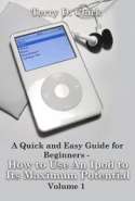A Quick and Easy Guide for Beginners - How to Use An Ipod to Its Maximum Potential Vol.1